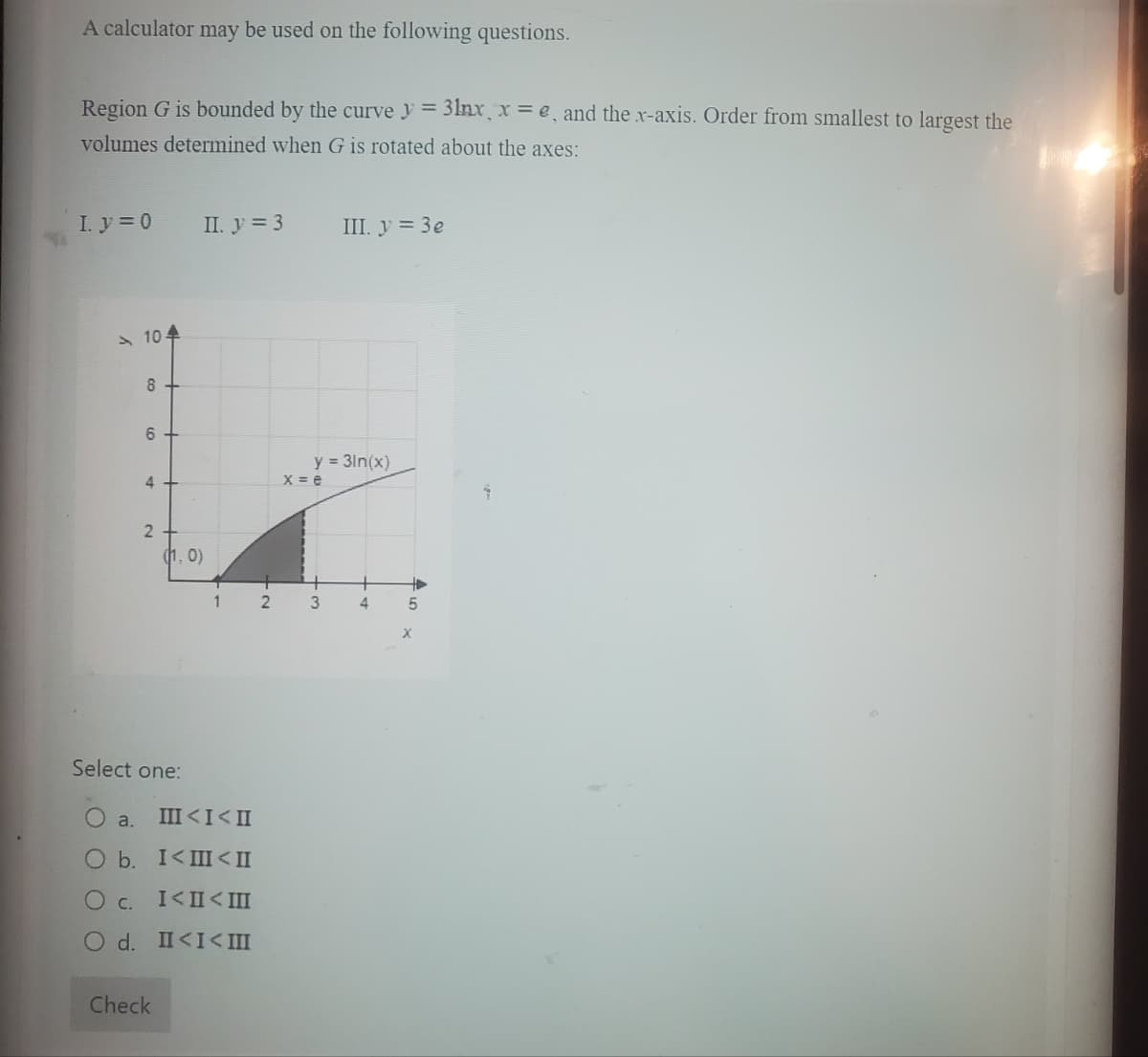 A calculator may be used on the following questions.
Region G is bounded by the curvey = 31nx, x = e, and the x-axis. Order from smallest to largest the
volumes determined when G is rotated about the axes:
I. y = 0
104
8
6+
4+
2
II. y = 3
Check
(1.0)
1 2
Select one:
O a. III < I< II
O b. I<III < II
O c.
I< II < III
O d.
II<I< III
y = 3ln(x)
x = e
w t
III. y = 3e
3
4
+
5