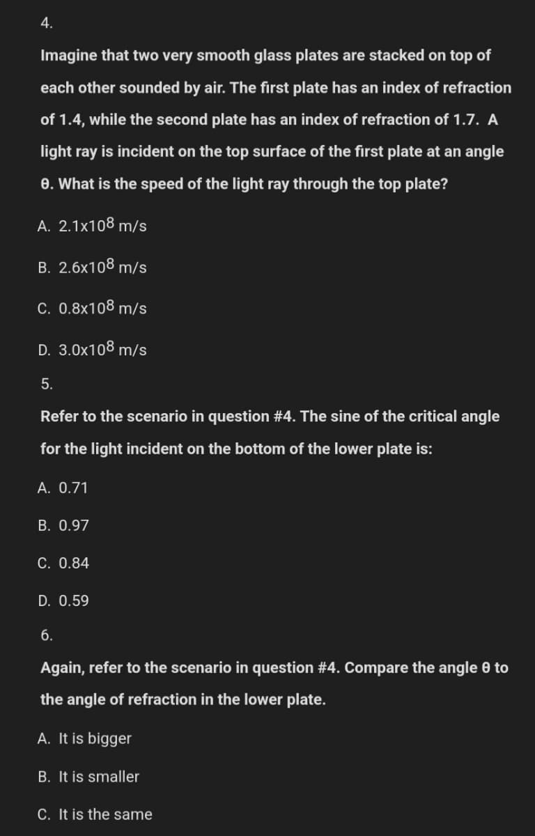 4.
Imagine that two very smooth glass plates are stacked on top of
each other sounded by air. The first plate has an index of refraction
of 1.4, while the second plate has an index of refraction of 1.7. A
light ray is incident on the top surface of the first plate at an angle
e. What is the speed of the light ray through the top plate?
A. 2.1x108 m/s
B. 2.6x108 m/s
C. 0.8x108 m/s
D. 3.0x108 m/s
5.
Refer to the scenario in question #4. The sine of the critical angle
for the light incident on the bottom of the lower plate is:
A. 0.71
B. 0.97
C. 0.84
D. 0.59
6.
Again, refer to the scenario in question #4. Compare the angle 8 to
the angle of refraction in the lower plate.
A. It is bigger
B. It is smaller
C. It is the same