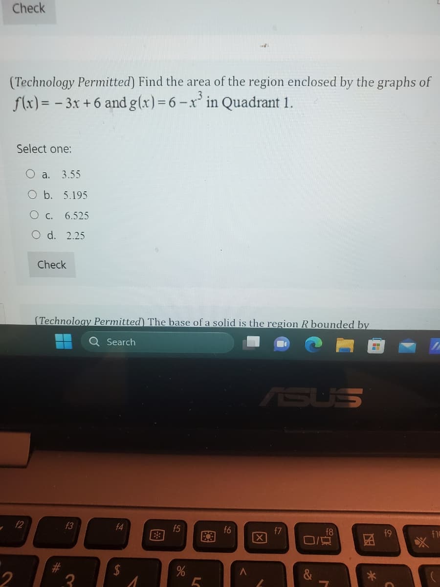 ✓
Check
(Technology Permitted) Find the area of the region enclosed by the graphs of
f(x)=-3x+6 and g(x) = 6 -x³ in Quadrant 1.
Select one:
f2
O a. 3.55
O b. 5.195
O c.
6.525
d. 2.25
Check
(Technology Permitted) The base of a solid is the region R bounded by
Q Search
f3
2₂
f4
f5
L
f6
ASUS
X
f7
O/
f8
7
*
$9
O
f10