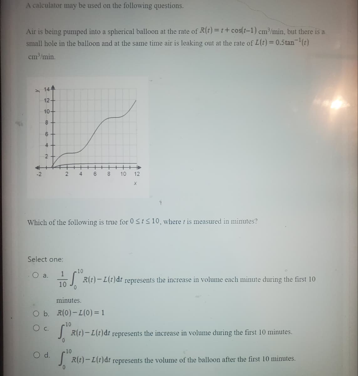 A calculator may be used on the following questions.
Air is being pumped into a spherical balloon at the rate of R(t)=t+cos(t-1) cm³/min, but there is a
small hole in the balloon and at the same time air is leaking out at the rate of L(t) = 0.5 tan-¹(t)
cm³/min.
=
-2
144
12+
10+
8
6
2
Select one:
O a.
17 ~
2
C.
++
4
1/10 110.
0
6
Which of the following is true for 0 ≤t≤ 10, where t is measured in minutes?
+00
8 10
+
12
X
minutes.
O b. R(0) - L(0) = 1
-10
R(t)- L (t) dt represents the increase in volume during the first 10 minutes.
R(t) L(t)dt represents the increase in volume each minute during the first 10
10
O d.
[ R(t)-I(t)dr represents the volume of the balloon after the first 10 minutes.
0