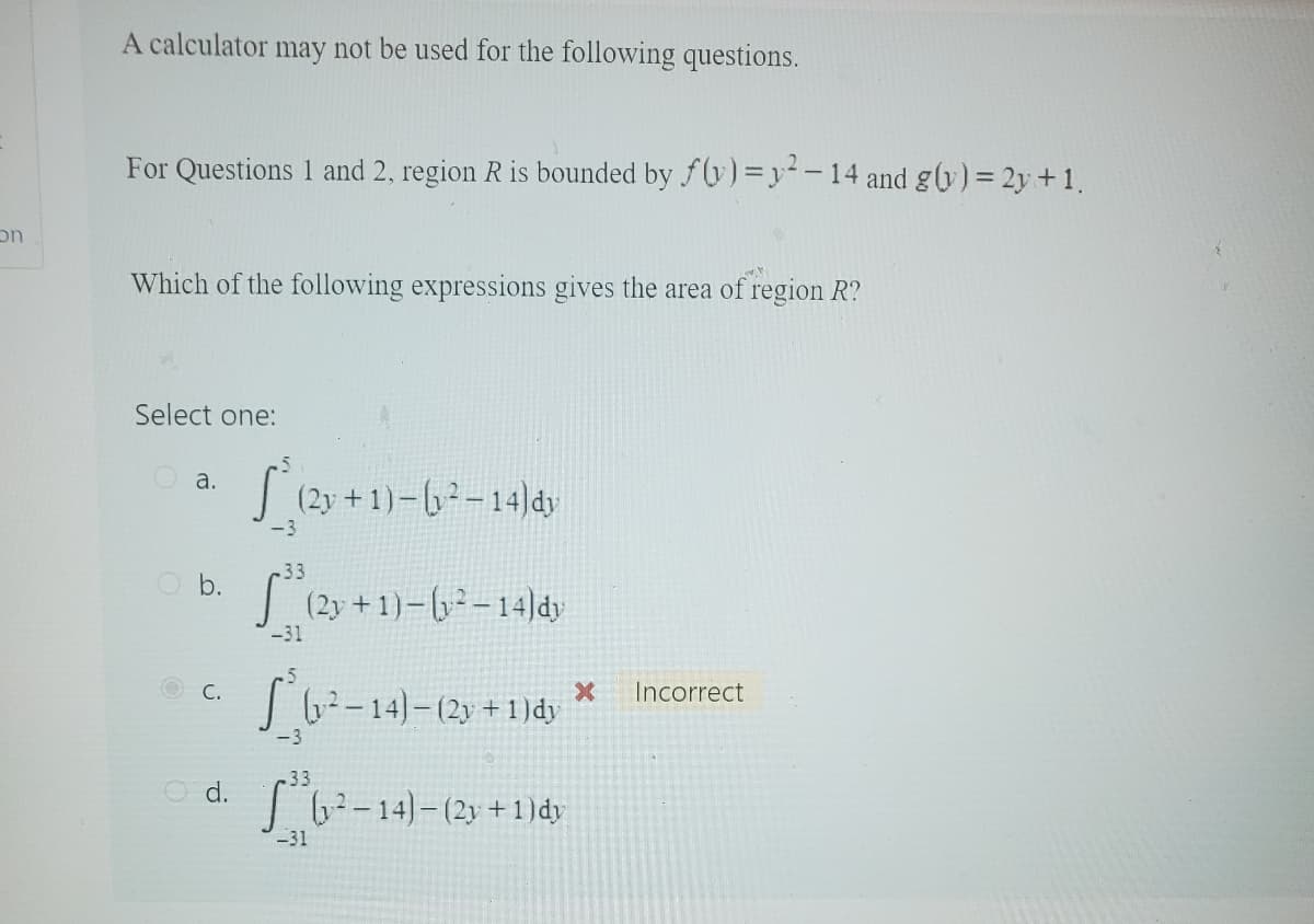 on
A calculator may not be used for the following questions.
For Questions 1 and 2, region R is bounded by f(y) = y²-14 and g(y) = 2y + 1.
Which of the following expressions gives the area of region R?
Select one:
a.
b.
O d.
S* (2y +1)-(²-14) dy
-3
-33
[³ (2y + 1) - (y² – 14)dy
-31
(1²-14)-(2y + 1) dy
-3
.33
S (1²-14)- (2y + 1)dy
-31
x
Incorrect