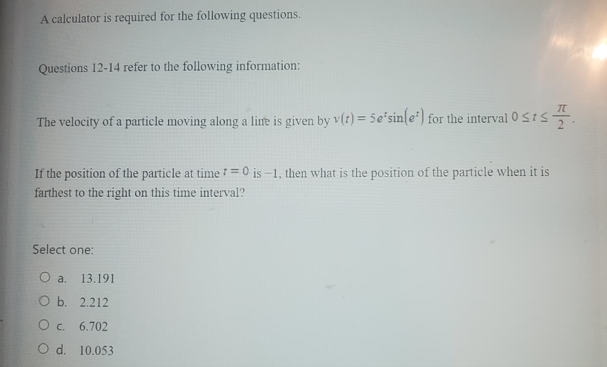 A calculator is required for the following questions.
Questions 12-14 refer to the following information:
The velocity of a particle moving along a line is given by v(t) = 5e'sin(e*) for the interval 0 ≤t≤7.
If the position of the particle at time=0 is -1, then what is the position of the particle when it is
farthest to the right on this time interval?
Select one:
13.191
O b.
2.212
O c.
6.702
O d. 10.053
a.