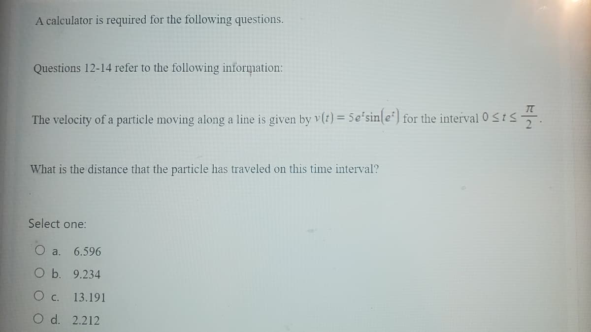 A calculator is required for the following questions.
Questions 12-14 refer to the following information:
The velocity of a particle moving along a line is given by v(t) = Se'sin(e) for the interval 0 ≤ts 1.
What is the distance that the particle has traveled on this time interval?
Select one:
a. 6.596
b.
9.234
O c.
13.191
O d. 2.212