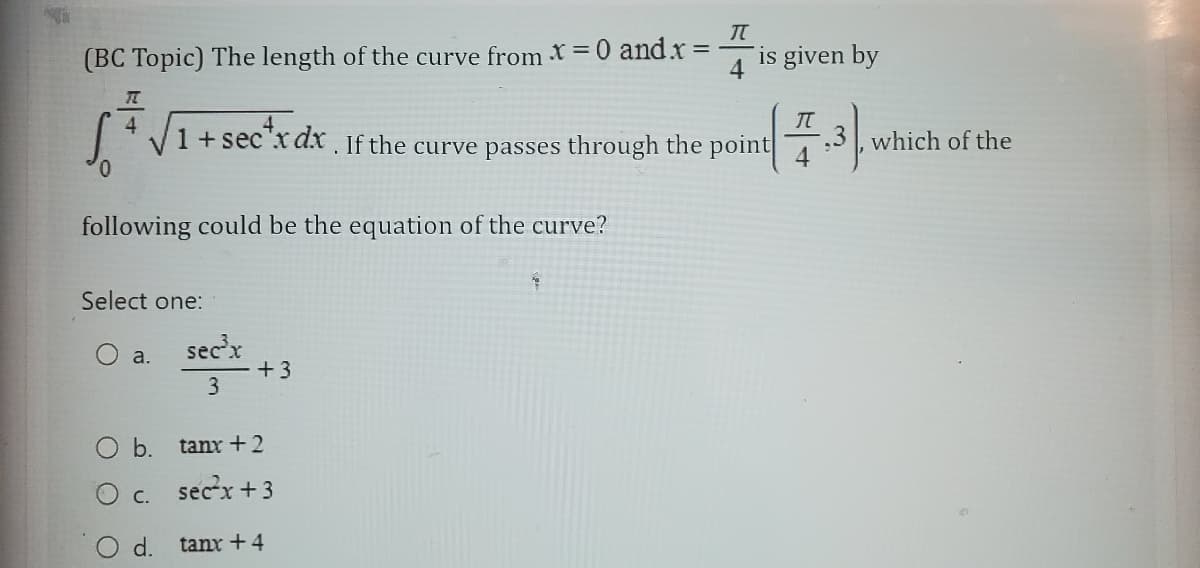 (BC Topic) The length of the curve from X = 0 and.x=
following could be the equation of the curve?
4
1 + sectx dx. If the curve passes through the point
Select one:
a.
sec³x
3
+3
b.
tant+2
c. sec²x+3
d.
tanx+4
π
1
is given by
π
4
which of the