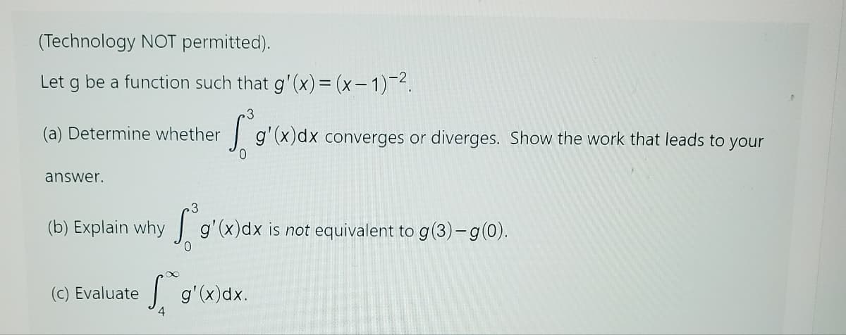 (Technology NOT permitted).
Let g be a function such that g'(x) = (x-1)-².
(a) Determine whether
answer.
(b) Explain why
Sog'(x)dx converges or diverges. Show the work that leads to your
4
3
g'(x) dx is not equivalent to g(3)-g(0).
0
(c) Evaluate Sg'(x)dx.