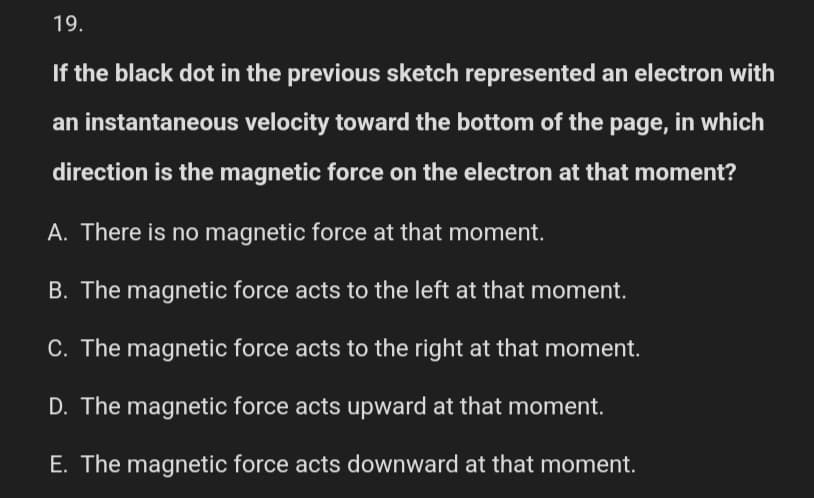 19.
If the black dot in the previous sketch represented an electron with
an instantaneous velocity toward the bottom of the page, in which
direction is the magnetic force on the electron at that moment?
A. There is no magnetic force at that moment.
B. The magnetic force acts to the left at that moment.
C. The magnetic force acts to the right at that moment.
D. The magnetic force acts upward at that moment.
E. The magnetic force acts downward at that moment.