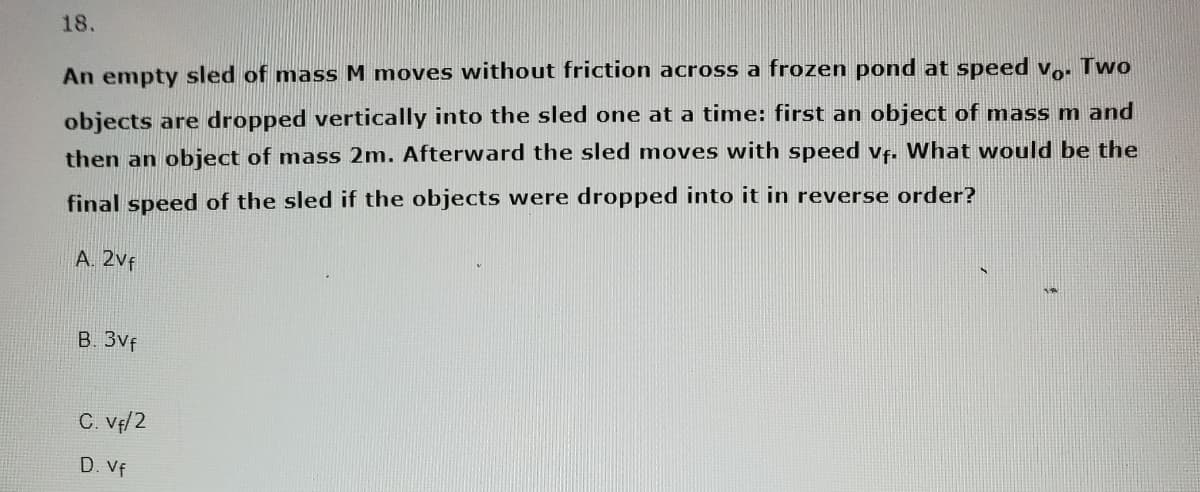 18.
An empty sled of mass M moves without friction across a frozen pond at speed vo. Two
objects are dropped vertically into the sled one at a time: first an object of mass m and
then an object of mass 2m. Afterward the sled moves with speed vf. What would be the
final speed of the sled if the objects were dropped into it in reverse order?
A. 2vf
B. 3vf
C. vf/2
D. Vf