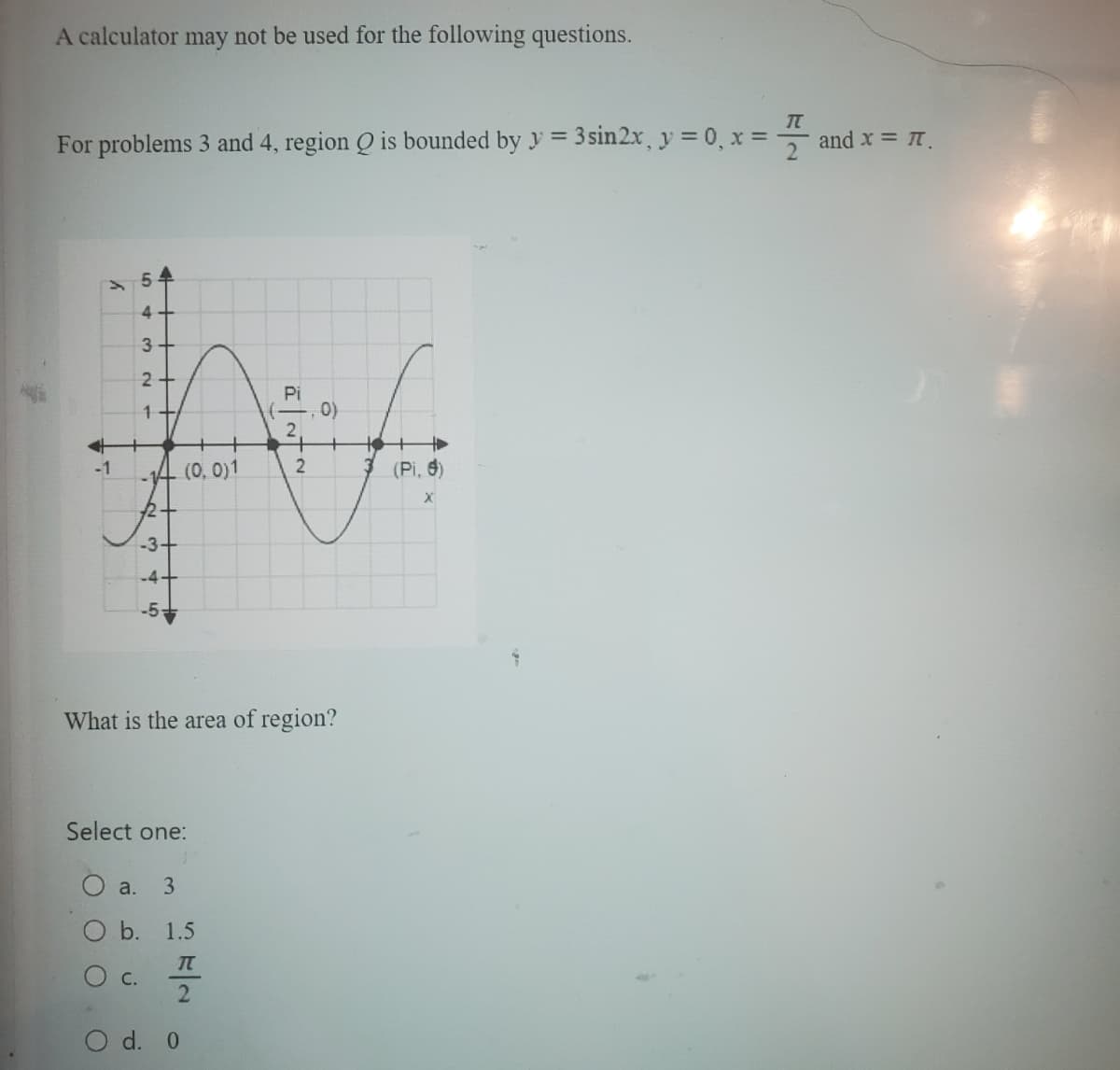 A calculator may not be used for the following questions.
T
For problems 3 and 4, region Q is bounded by y = 3 sin2x, y = 0, x =
y
54
لیا
4
C.
H
3
2+
1
-3+
(0, 0)1
Select one:
a. 3
O b. 1.5
IT
2
What is the area of region?
d. 0
Pi
2
2
0)
(Pi, 6)
X
and x = π.