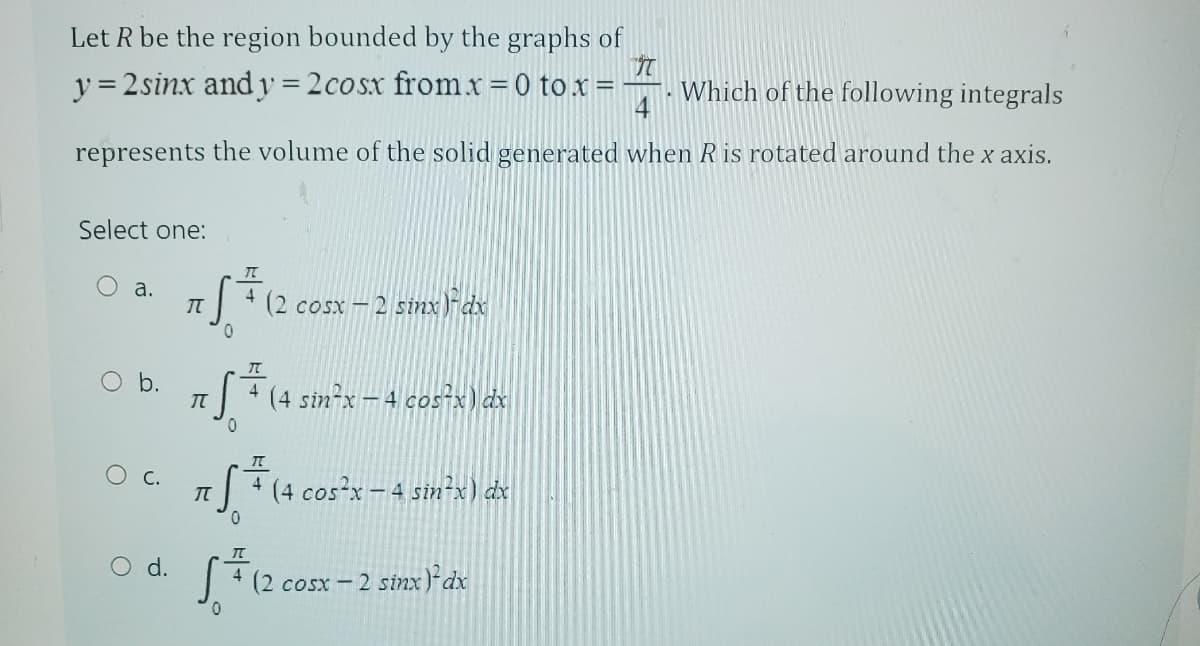 Let R be the region bounded by the graphs of
y = 2sinx and y = 2cosx from x = 0 to x =
7
. Which of the following integrals
4
represents the volume of the solid generated when R is rotated around the x axis.
Select one:
a.
b.
C.
O d.
7 f f ( 2 )
4
0
(2 cosx – 2 sinx)dx
„S=
5+ (4 sin²x − 4 cos²x) dx
4
π
5+ (4 cos²x - 4 stn²x) dx
0
√ = 12
0
4 (2 cosx – 2 sinx)dx