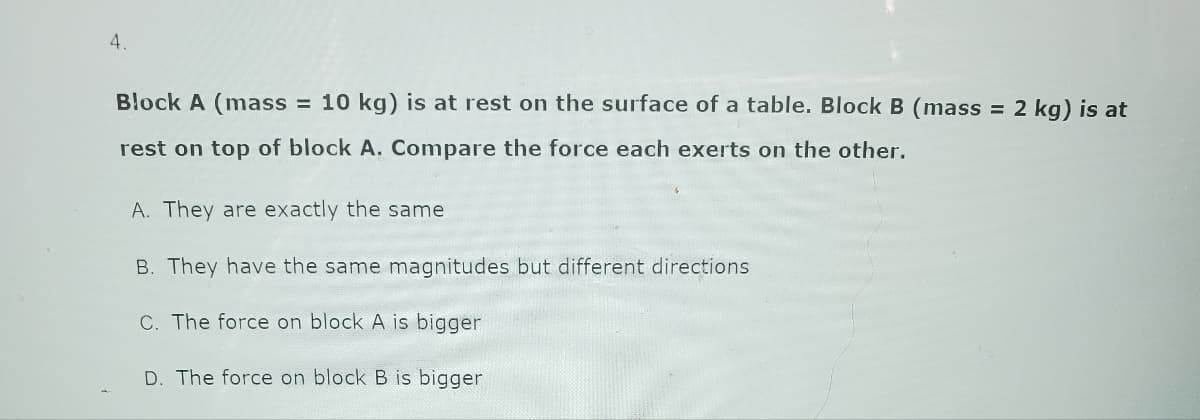 4.
Block A (mass = 10 kg) is at rest on the surface of a table. Block B (mass = 2 kg) is at
rest on top of block A. Compare the force each exerts on the other.
A. They are exactly the same
B. They have the same magnitudes but different directions
C. The force on block A is bigger
D. The force on block B is bigger