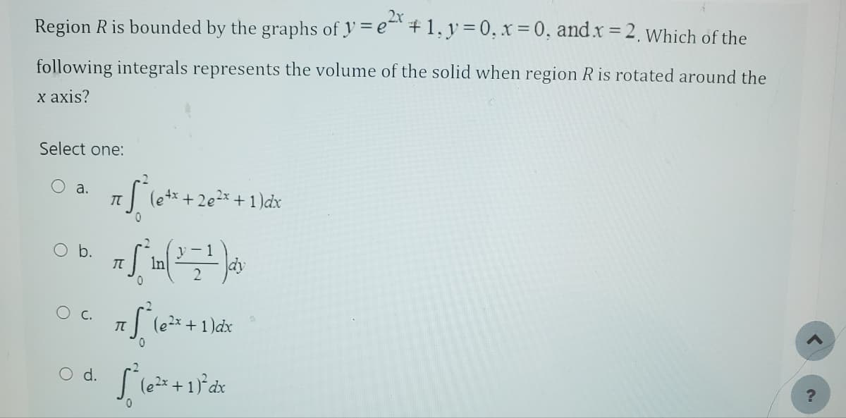 Region R is bounded by the graphs of y=e+1, y=0, x=0, and x =2. Which of the
following integrals represents the volume of the solid when region R is rotated around the
x axis?
Select one:
a.
O b.
O C.
O d.
2
π * (0+² +2e²² + 1)dx
0
π
0
y-1
75 16²
S
π
[²(e2²x + 1)² dx
(e²x + 1)dx
?