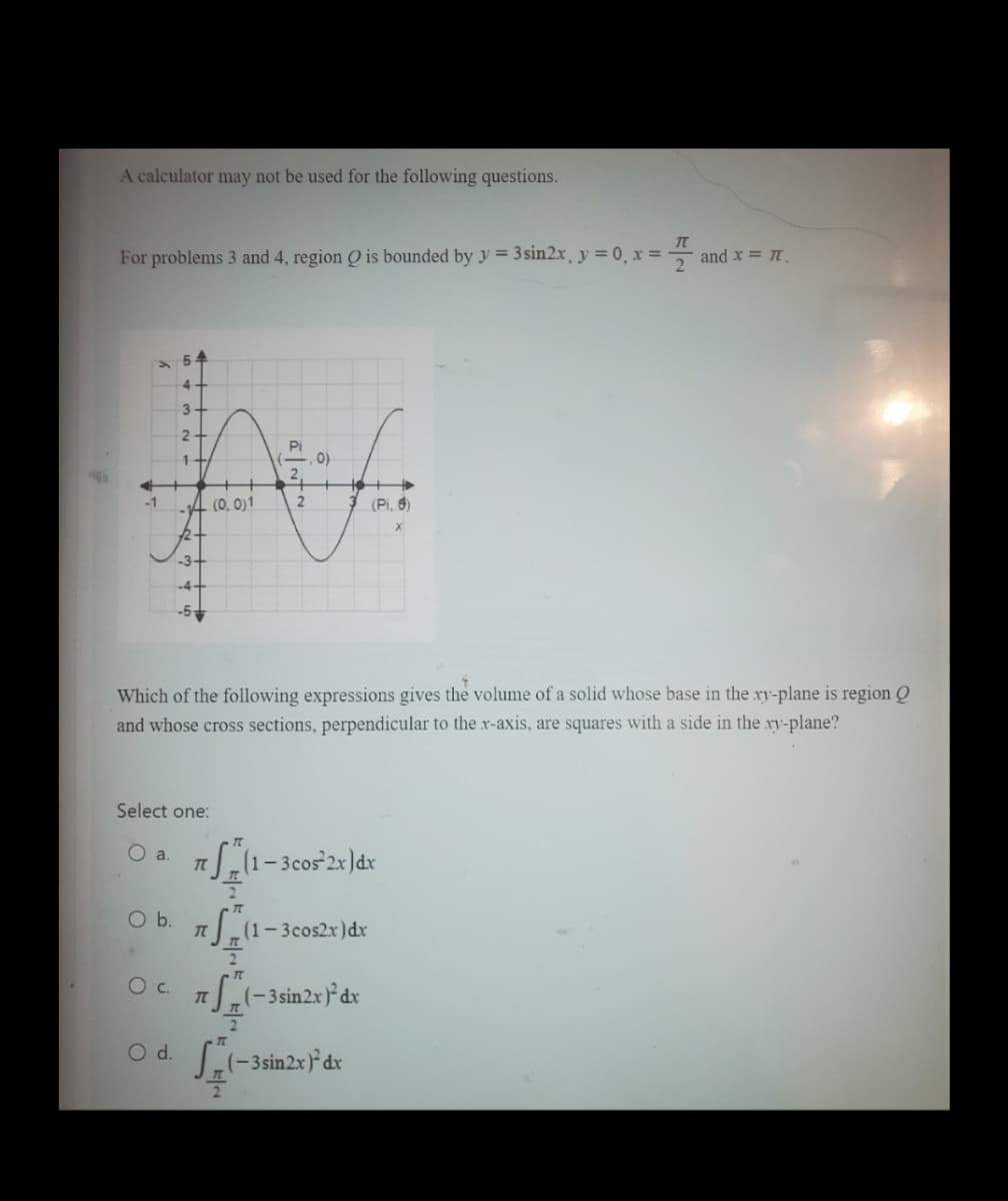 A calculator may not be used for the following questions.
TT
For problems 3 and 4, region Q is bounded by y = 3sin2x, y = 0, x =
-1
3
O b.
21
O C.
1+
-3-
Pi
0)
Af
(0, 0)1
2
(Pi, 6)
Select one:
O a.
Which of the following expressions gives the volume of a solid whose base in the xy-plane is region Q
and whose cross sections, perpendicular to the x-axis, are squares with a side in the .xy-plane?
7S (1- 3cos¹2x) dx
TL
~t~
T
7
(-3sin2x) dx
O d. (-3 sin2x) dx
(1-3cos2x) dx
IT
and x = 7.