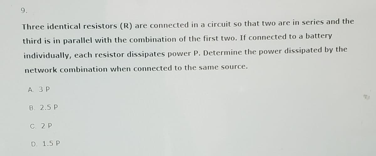 9.
Three identical resistors (R) are connected in a circuit so that two are in series and the
third is in parallel with the combination of the first two. If connected to a battery
individually, each resistor dissipates power P. Determine the power dissipated by the
network combination when connected to the same source.
А. ЗР
B. 2.5 P
C. 2 P
D. 1.5 P
TE