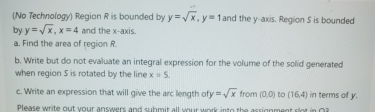 ww
(No Technology) Region R is bounded by y=√x, y = 1 and the y-axis. Region S is bounded
by y=√√x, x=4 and the x-axis.
a. Find the area of region R.
b. Write but do not evaluate an integral expression for the volume of the solid generated
when region S is rotated by the line x = 5.
c. Write an expression that will give the arc length ofy=√x from (0,0) to (16,4) in terms of y.
Please write out your answers and submit all your work into the assignment slot in 03