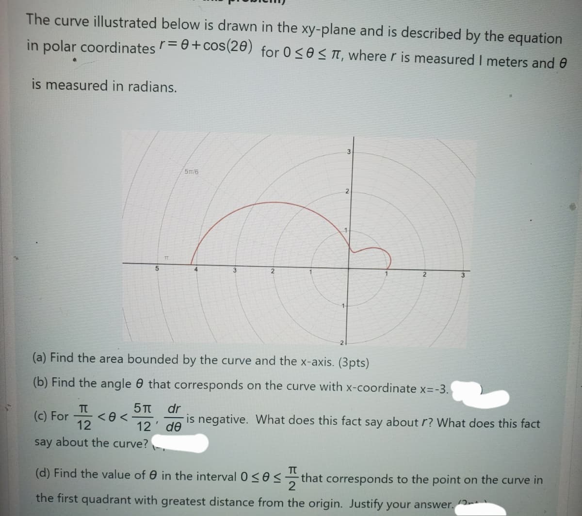 The curve illustrated below is drawn in the xy-plane and
described by the equation
in polar coordinates r = 0 + cos(20) for 0≤0≤π, where r is measured I meters and
is measured in radians.
5m/6
5
4
3
2
2
(a) Find the area bounded by the curve and the x-axis. (3pts)
(b) Find the angle that corresponds on the curve with x-coordinate x=-3.
(c) For <<
Π
12
5π dr
12' de
is negative. What does this fact say about r? What does this fact
say about the curve?
Π
(d) Find the value of 0 in the interval 0≤0.
that corresponds to the point on the curve in
the first quadrant with greatest distance from the origin. Justify your answer.
111