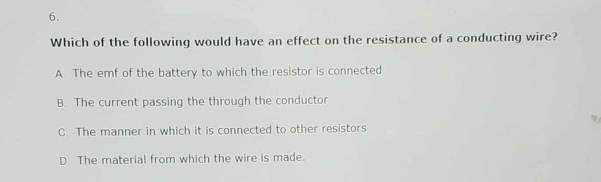 6.
Which of the following would have an effect on the resistance of a conducting wire?
A. The emf of the battery to which the resistor is connected
B. The current passing the through the conductor
C. The manner in which it is connected to other resistors
D. The material from which the wire is made.