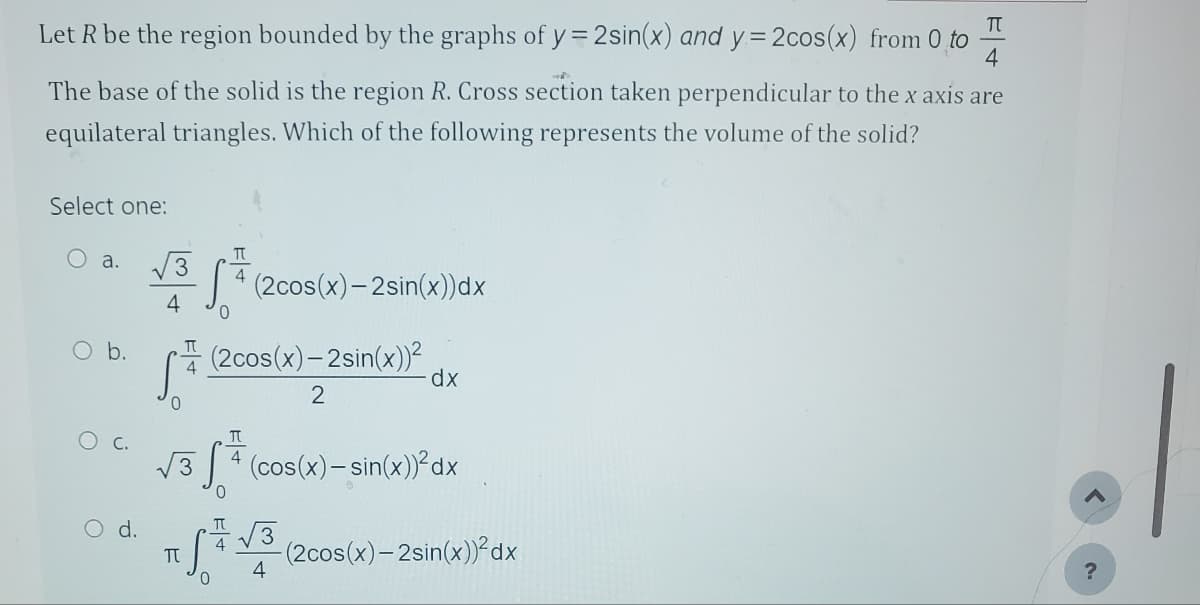 Let R be the region bounded by the graphs of y=2sin(x) and y=2cos(x) from 0 to
H4
4
The base of the solid is the region R. Cross section taken perpendicular to the x axis are
equilateral triangles. Which of the following represents the volume of the solid?
Select one:
O a. 3
4
O b.
C.
O d.
T
S* (2cos(x) - 2sin(x))dx
T (2cos(x)-2sin(x))²
2
dx
T
√3+ (cos(x)=sin(x))²dx
TS = √³ (
√√3
4
π
4
0
-(2cos(x)-2sin(x))²dx
?