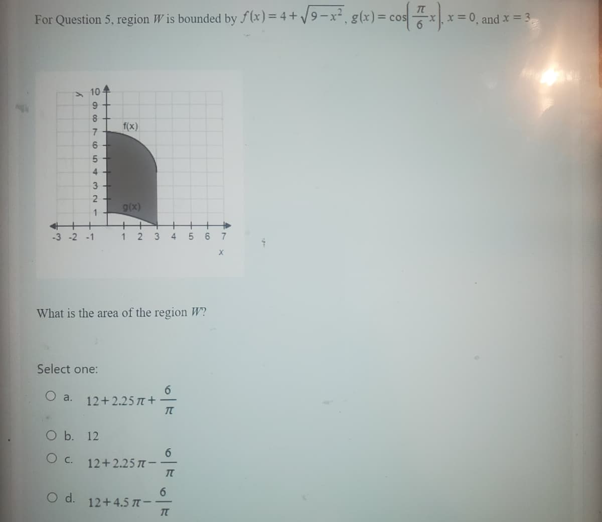 For
Question 5, region W is bounded by f(x) = 4+√9-x²₁ g(x)
>10.
677686
5
4
3
2
1
-3 -2 -1
O d.
Select one:
f(x)
O b. 12
O c.
g(x)
What is the area of the region W?
1 2 3
a. 12+2.25 +
12+2.25 π-
12+ 4.5 π-
+
4 5 6
6
T
6
T
6
T
g(x) = cos(x)
7
-x, x=0, and x = 3₁