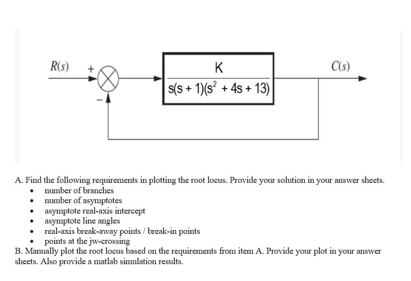 R(S)
K
C(s)
s(s+ 1)(s² + 4s +13)
A. Find the following requirements in plotting the root locus. Provide your solution in your answer sheets.
number of branches
number of asymptotes
asymptote real-axis intercept
asymptote line angles
real-axis break-away points / break-in points
points at the jw-crossing
B. Manually plot the root locus based on the requirements from item A. Provide your plot in your answer
sheets. Also provide a matlab simulation results.
+