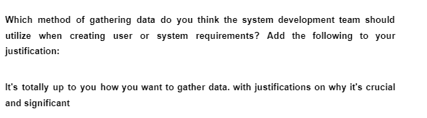 Which method of gathering data do you think the system development team should
utilize when creating user or system requirements? Add the following to your
justification:
It's totally up to you how you want to gather data. with justifications on why it's crucial
and significant