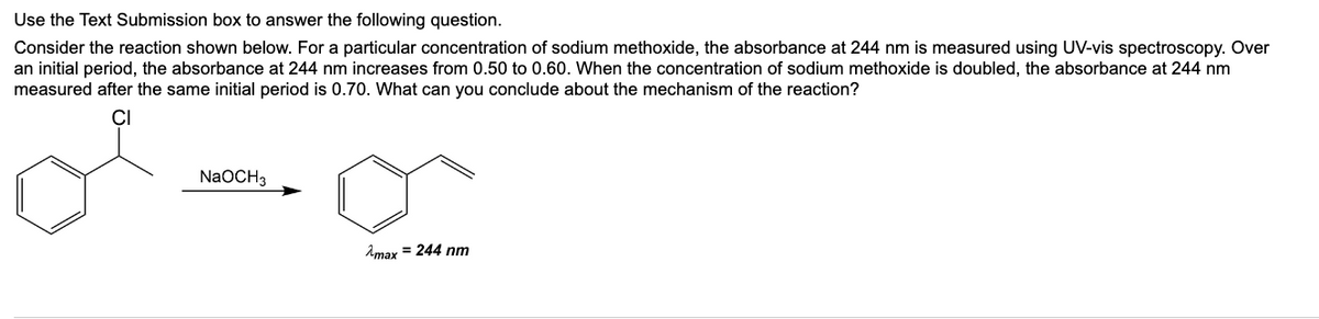 Use the Text Submission box to answer the following question.
Consider the reaction shown below. For a particular concentration of sodium methoxide, the absorbance at 244 nm is measured using UV-vis spectroscopy. Over
an initial period, the absorbance at 244 nm increases from 0.50 to 0.60. When the concentration of sodium methoxide is doubled, the absorbance at 244 nm
measured after the same initial period is 0.70. What can you conclude about the mechanism of the reaction?
NaOCH 3
Amax = 244 nm