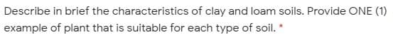 Describe in brief the characteristics of clay and loam soils. Provide ONE (1)
example of plant that is suitable for each type of soil. *
