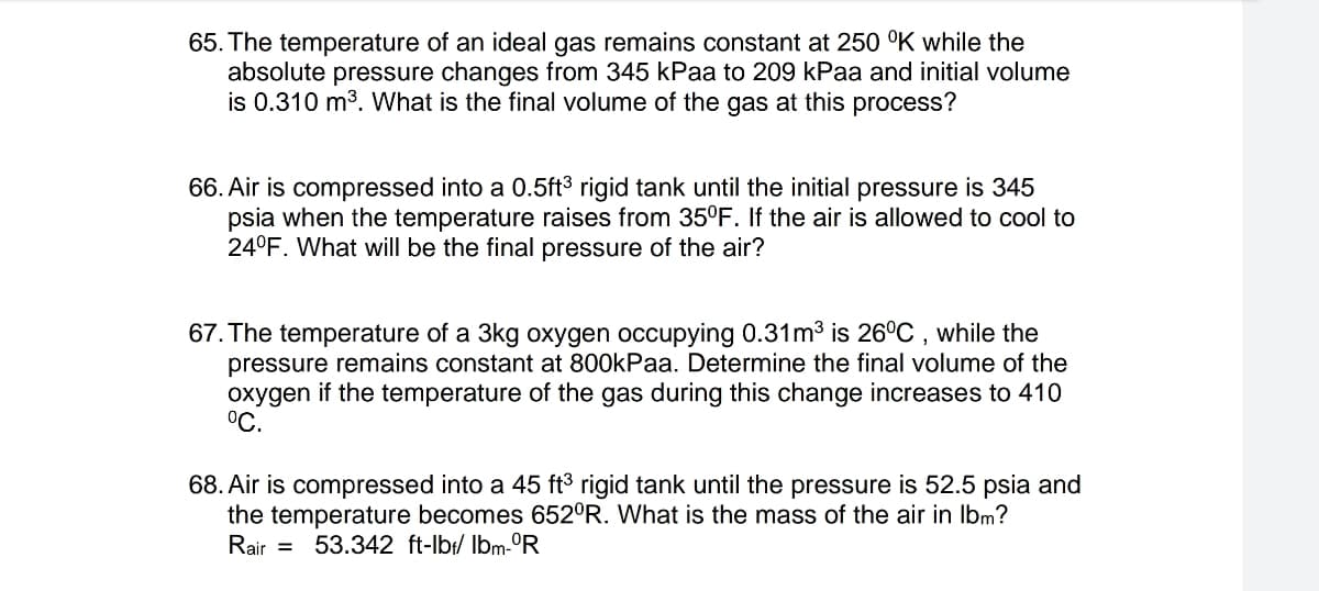 65. The temperature of an ideal gas remains constant at 250 °K while the
absolute pressure changes from 345 kPaa to 209 kPaa and initial volume
is 0.310 m³. What is the final volume of the gas at this process?
66. Air is compressed into a 0.5ft³ rigid tank until the initial pressure is 345
psia when the temperature raises from 35°F. If the air is allowed to cool to
24°F. What will be the final pressure of the air?
67. The temperature of a 3kg oxygen occupying 0.31m³ is 26°C, while the
pressure remains constant at 800kPaa. Determine the final volume of the
oxygen if the temperature of the gas during this change increases to 410
°C.
68. Air is compressed into a 45 ft³ rigid tank until the pressure is 52.5 psia and
the temperature becomes 652°R. What is the mass of the air in lbm?
Rair = 53.342 ft-lb/ lbm-ºR