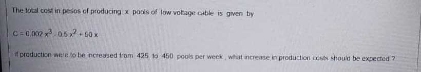 The total cost in pesos of producing x pools of low voltage cable is given by
C= 0.002 x -05 x2 50x
If production were to be increased from 425 to 450 pools per week, what increase in production costs should be expected ?
