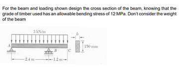 For the beam and loading shown design the cross section of the beam, knowing that the
grade of timber used has an allowable bending stress of 12 MPa. Don't consider the weight
of the beam
3 kN/m
150 mm
B
[C
24 m-
-1.2 m
