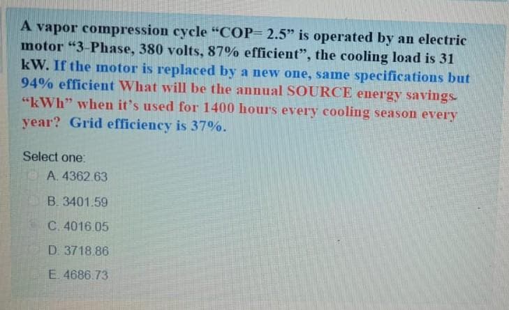 A vapor compression cycle "COP= 2.5" is operated by an electric
motor "3-Phase, 380 volts, 87% efficient", the cooling load is 31
kW. If the motor is replaced by a new one, same specifications but
94% efficient What will be the annual SOURCE energy savings.
"kWh" when it's used for 1400 hours every cooling season every
year? Grid efficiency is 37%.
Select one:
A. 4362.63
B. 3401.59
C. 4016.05
D. 3718.86
E. 4686.73