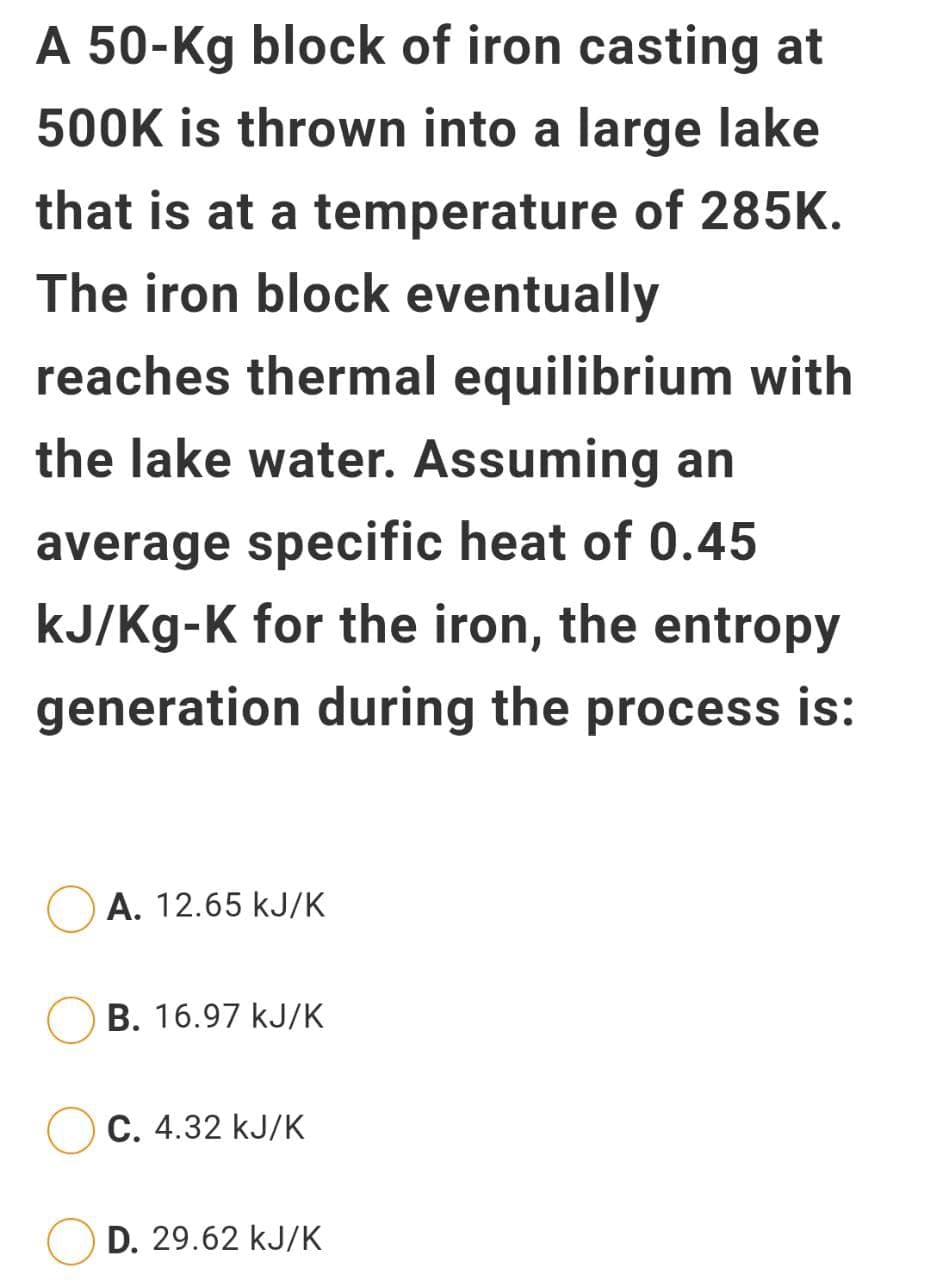 A 50-Kg block of iron casting at
500K is thrown into a large lake
that is at a temperature of 285K.
The iron block eventually
reaches thermal equilibrium with
the lake water. Assuming an
average specific heat of 0.45
kJ/Kg-K for the iron, the entropy
generation during the process is:
A. 12.65 kJ/K
B. 16.97 kJ/K
C. 4.32 kJ/K
D. 29.62 kJ/K
