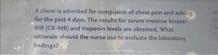 A client is admitted for complaints of chest pain and aching
for the past 4 days. The results for serum creatine kinase-
MB (CK-MB) and troponin levels are obtained. What
rationale should the nurse use to evaluate the laboratory
findings?
M
Si
To