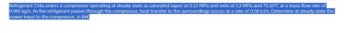 Refrigerant 134a enters a compressor operating at steady state as saturated vapor at 0.12 MPa and exits at 1.2 MPa and 75.16°C at a mass flow rate of
0.981 kg/s. As the refrigerant passes through the compressor, heat transfer to the surroundings occurs at a rate of 0.58 kJ/s. Determine at steady state the
power input to the compressor, in kW.