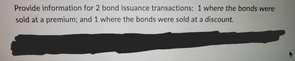 Provide information for 2 bond issuance transactions: 1 where the bonds were
sold at a premium; and 1 where the bonds were sold at a discount.
