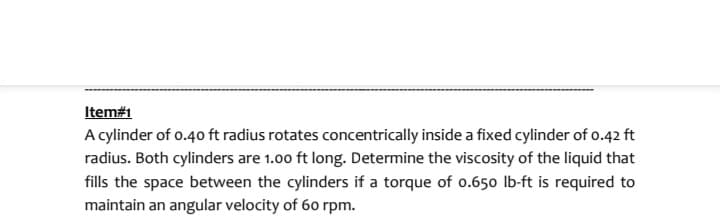 Item#1
A cylinder of 0.40 ft radius rotates concentrically inside a fixed cylinder of 0.42 ft
radius. Both cylinders are 1.00 ft long. Determine the viscosity of the liquid that
fills the space between the cylinders if a torque of 0.650 lb-ft is required to
maintain an angular velocity of 60 rpm.
