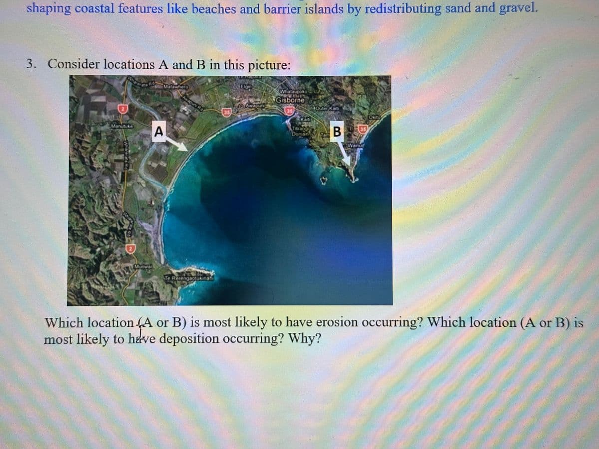 shaping coastal features like beaches and barrier islands by redistributing sand and gravel.
3. Consider locations A and B in this picture:
Manutuke
A
Gisborne
35
B
35
BL
Which location A or B) is most likely to have erosion occurring? Which location (A or B) is
most likely to have deposition occurring? Why?