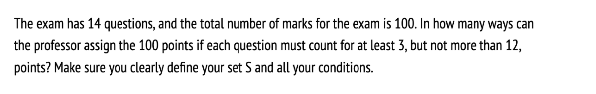 The exam has 14 questions, and the total number of marks for the exam is 100. In how many ways can
the professor assign the 100 points if each question must count for at least 3, but not more than 12,
points? Make sure you clearly define your set S and all your conditions.
