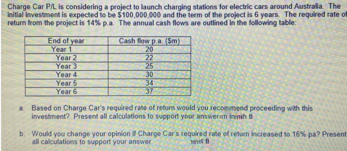 Charge Car P/L is considering a project to launch charging stations for electric cars around Australia. The
initial investment is expected to be $100,000,000 and the term of the project is 6 years. The required rate of
return from the project is 14% p.a. The annual cash flows are outlined in the following table:
End of year
Year 1
Year 2
Cash flow p.a. (Sm)
20
22
Year 3
25
30
Year 4
Year 5
Year 6
34
37
Based on Charge Car's required rate of return would you recommend proceeding with this
investment? Present all calculations to support your answerirn inenth th
a.
b. Would you change your opinion if Charge Car's required rate of return increased to 16% pa? Present
all calculations to support your answer
