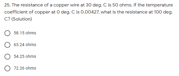 25. The resistance of a copper wire at 30 deg. C is 50 ohms. If the temperature
coefficient of copper at 0 deg. C is 0.00427, what is the resistance at 100 deg.
C? (Solution)
58.15 ohms
63.24 ohms
54.25 ohms
O 72.26 ohms
