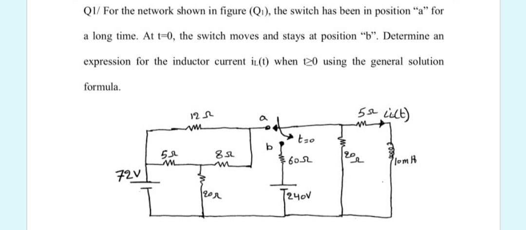 Q1/ For the network shown in figure (Q1), the switch has been in position "a" for
a long time. At t=0, the switch moves and stays at position "b". Determine an
expression for the inductor current iL(t) when 120 using the general solution
formula.
5a iilt)
12
tzo
20
602
lom B
72V
T24ov
