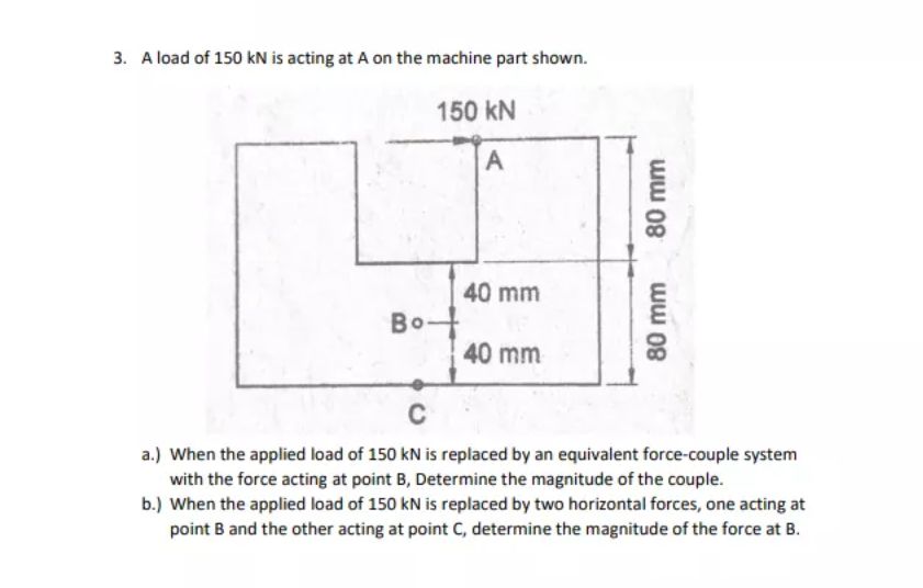 3. A load of 150 kN is acting at A on the machine part shown.
150 kN
40 mm
Bo
40 mm
C
a.) When the applied load of 150 kN is replaced by an equivalent force-couple system
with the force acting at point B, Determine the magnitude of the couple.
b.) When the applied load of 150 kN is replaced by two horizontal forces, one acting at
point B and the other acting at point C, determine the magnitude of the force at B.
80 mm
80 mm
