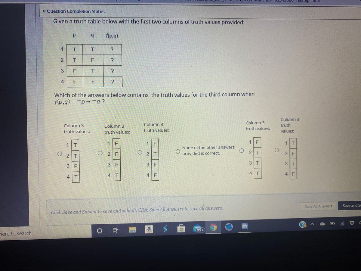 ¥ Question Completion Status:
Given a truth table below with the first two columns of truth values provided:
b.
(p.q)
1
2
T F
4.
Which of the answers below contains the truth values for the third column when
f(p,q) = p q ?
Column 3
Column 3
Column 3
truth values:
Column 3
truth
Column 3
truth values:
truth values:
truth values:
values:
1 T
1 F
1 F
1 F
1 T
None of the other answers
O 2 F
O 2 T
2 T
2 T
provided is correct.
2 F
3 F
3 F
3 T
3 T
3 F
4 T
4 F
4 T
4 F
4 T
Save All Answers
Save and Su
Click Save and Submit to save and subrmit. Click Save All Answers to save all answers.
0 日
la
(99+
here to search
3.
