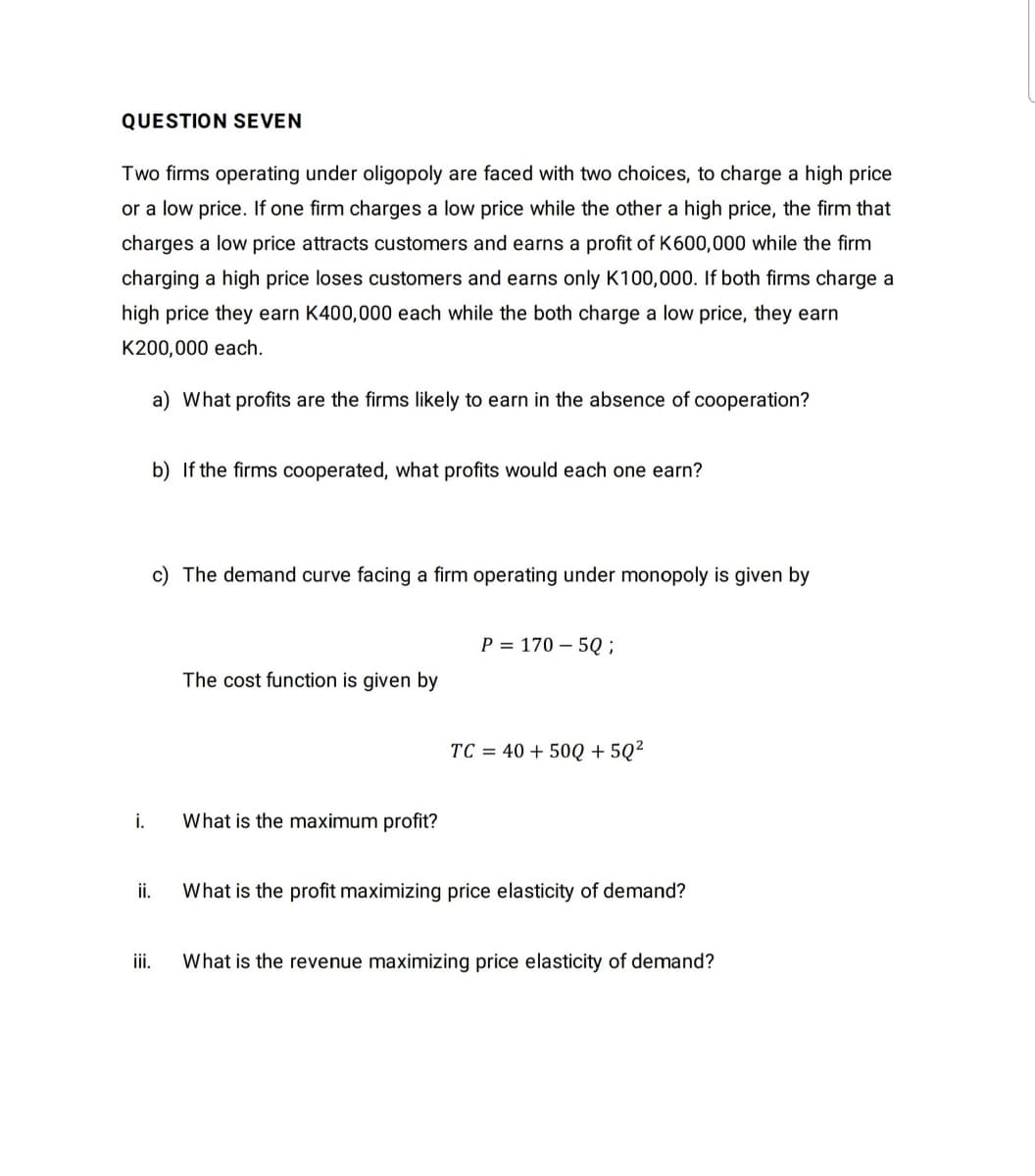 QUESTION SEVEN
Two firms operating under oligopoly are faced with two choices, to charge a high price
or a low price. If one firm charges a low price while the other a high price, the firm that
charges a low price attracts customers and earns a profit of K600,000 while the firm
charging a high price loses customers and earns only K100,000. If both firms charge a
high price they earn K400,000 each while the both charge a low price, they earn
K200,000 each.
a) What profits are the firms likely to earn in the absence of cooperation?
b) If the firms cooperated, what profits would each one earn?
c) The demand curve facing a firm operating under monopoly is given by
P = 170 – 5Q ;
The cost function is given by
TC = 40 + 50Q + 5Q²
i.
What is the maximum profit?
ii.
What is the profit maximizing price elasticity of demand?
iii.
What is the revenue maximizing price elasticity of demand?
