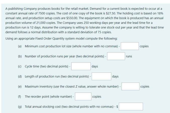 A publishing Company produces books for the retail market. Demand for a current book is expected to occur at a
constant annual rate of 7500 copies. The cost of one copy of the book is $27.50. The holding cost is based on 18%
annual rate, and production setup costs are $550.00. The equipment on which the book is produced has an annual
production volume of 21,000 copies. The Company uses 250 working days per year and the lead time for a
production run is 12 days. Assume the company is willing to tolerate one stock-out per year and that the lead time
demand follows a normal distribution with a standard deviation of 75 copies.
Using an appropriate Fixed Order Quantity system model compute the following:
(a) Minimum cost production lot size (whole number with no commas) -
copies
(b) Number of production runs per year (two decimal points) -
runs
(c) Cycle time (two decimal points) -
days
(d) Length of production run (two decimal points) -
days
(e) Maximum inventory (use the closest Z value, answer whole number) -
copies
(f) The reorder point (whole number) -
copies
(g) Total annual stocking cost (two decimal points with no commas) - $
