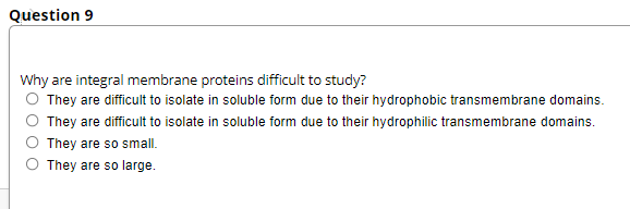 Question 9
Why are integral membrane proteins difficult to study?
O They are difficult to isolate in soluble form due to their hydrophobic transmembrane domains.
They are difficult to isolate in soluble form due to their hydrophilic transmembrane domains.
They are so small.
They are so large.