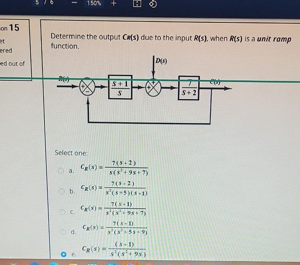 on 15
et
ered
ed out of
5 / 6
Determine the output Cr(s) due to the input R(s), when R(s) is a unit ramp
function.
Select one:
a.
b.
C.
150%
d.
e.
CR(S) =
CR(S) = -
CR(S) =
CR(S) =
CR(S) =
S+1
S
7(S+2)
S(S²+9s+7)
7 (S+2)
s(s+5) (s+1)
7(S+1)
S²(S²+9s+7)
7(S+1)
S² (S²+55+9)
&
(S+1)
S² (S²+9s)
D(S)
S+2
CO