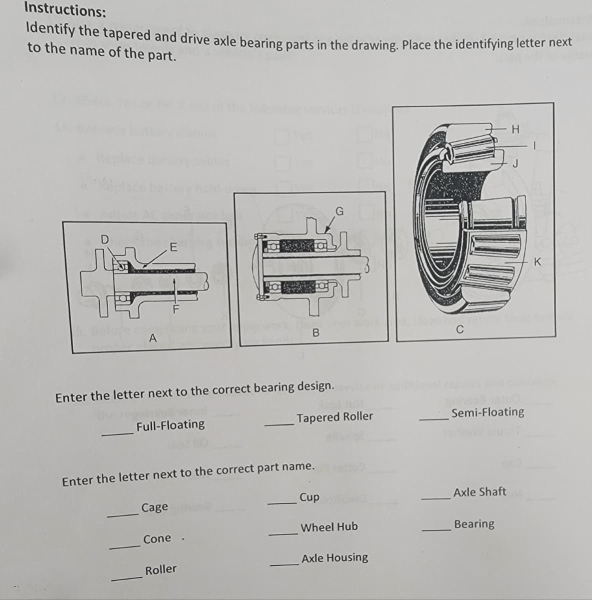 Instructions:
ldentify the tapered and drive axle bearing parts in the drawing. Place the identifying letter hext
to the name of the part.
tepla
C
Enter the letter next to the correct bearing design.
onal
the
Tapered Roller
Semi-Floating
Full-Floating
Enter the letter next to the correct part name.
Cup
Axle Shaft
Cage
Wheel Hub
Bearing
Cone
Axle Housing
Roller
