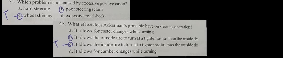 71. Which problem is not caused by excessive positive caster?
poor steering return
a. hard steering
wheel shimmy
d. excessive road shock
43. What effect does Ackerman's principle have on steering operation?
a. It allows for caster changes while turning
It allows the outside tire to turn at a tighter radius than the inside tire
It allows the inside tire to turn at a tighter radius than the outside tire
d. It allows for camber changes while turning