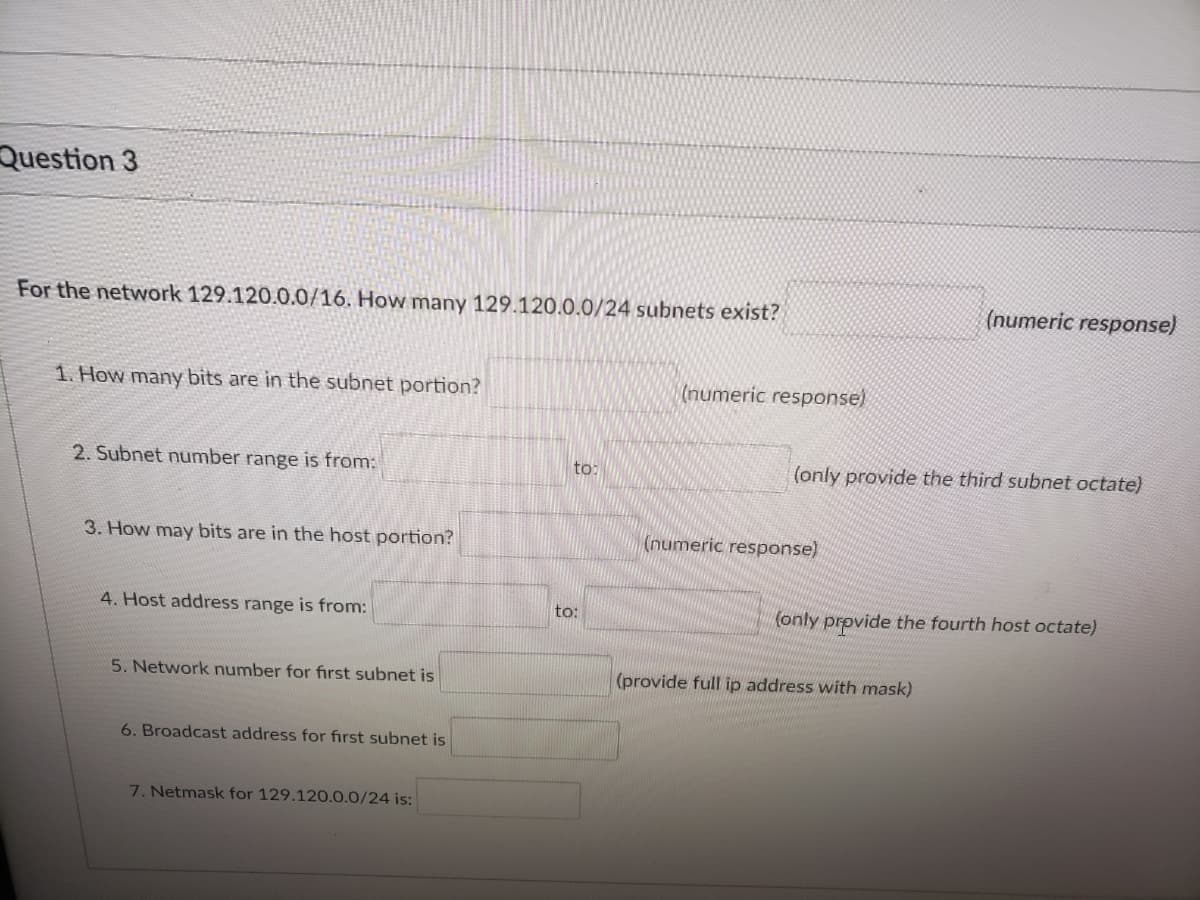 Question 3
For the network 129.120.0.0/16. How many 129.120.0.0/24 subnets exist?
(numeric response)
1. How many bits are in the subnet portion?
(numeric response)
2. Subnet number range is from:
to:
(only provide the third subnet octate)
3. How may bits are in the host portion?
(numeric response)
4. Host address range is from:
to:
(only provide the fourth host octate)
5. Network number for first subnet is
(provide full ip address with mask)
6. Broadcast address for fırst subnet is
7. Netmask for 129.120.0.0/24 is:
