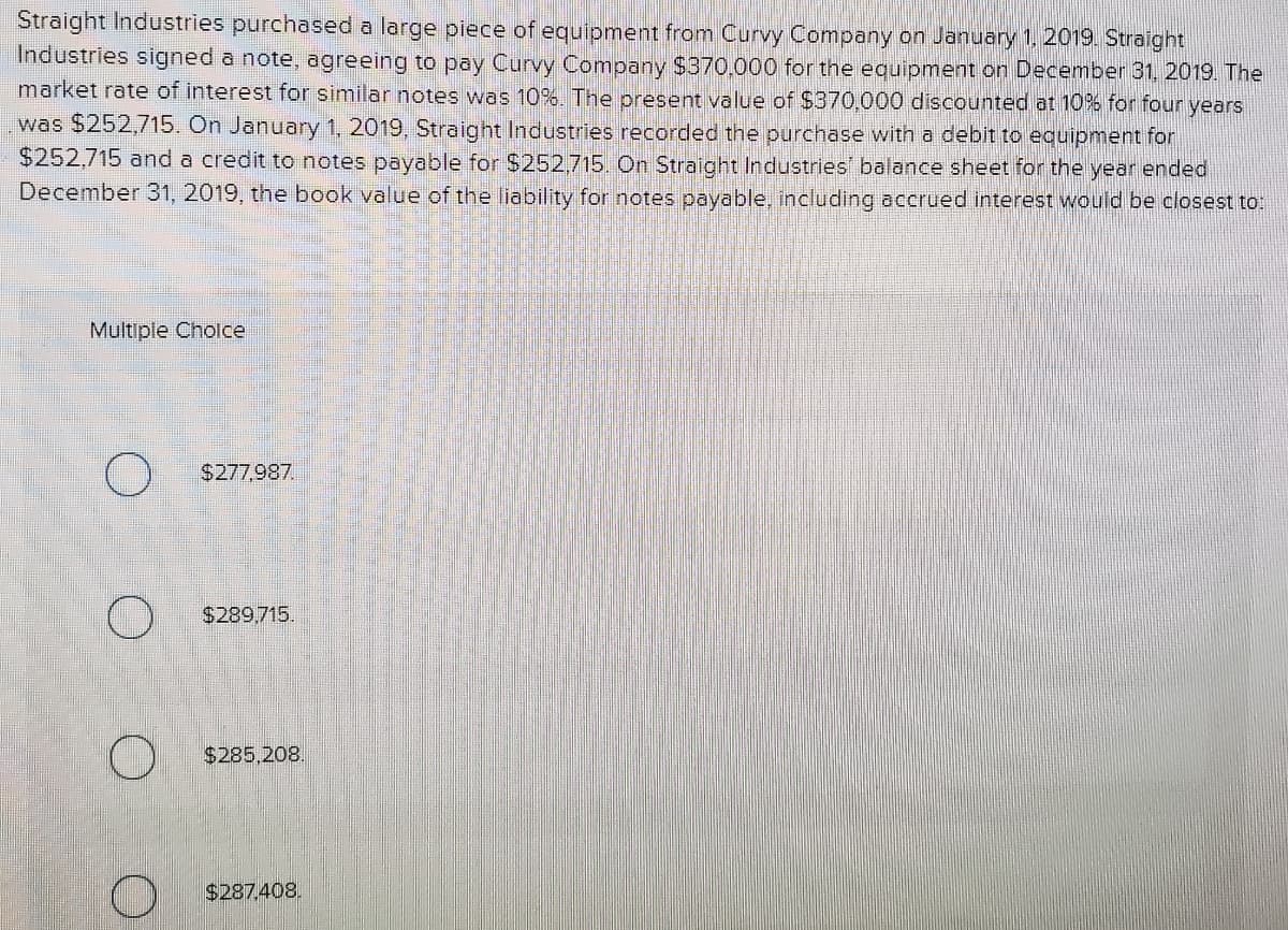 Straight Industries purchased a large piece of equipment from Curvy Company on January 1, 2019. Straight
Industries signed a note, agreeing to pay Curvy Company $370,000 for the equipment on December 31, 2019. The
market rate of interest for similar notes was 10%. The present value of $370.000 discounted at 10% for four years
was $252,715. On January 1, 2019, Straight Industries recorded the purchase with a debit to equipment for
$252,715 and a credit to notes payable for $252,715. On Straight Industries' balance sheet for the year ended
December 31, 2019, the book value of the liability for notes payable, including accrued interest would be closest to:
Multiple Cholce
$277,987.
$289.715.
$285,208.
$287.408.
